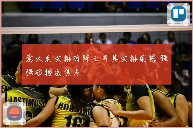 意大利女排对阵土耳其女排前瞻 强强碰撞成焦点