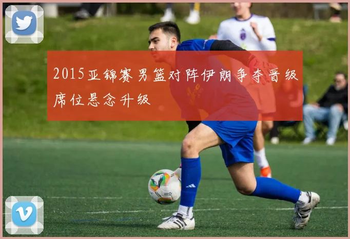 2015亚锦赛男篮对阵伊朗争夺晋级席位悬念升级