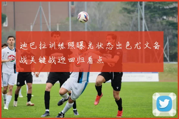 迪巴拉训练照曝光状态出色尤文备战关键战迎回归看点