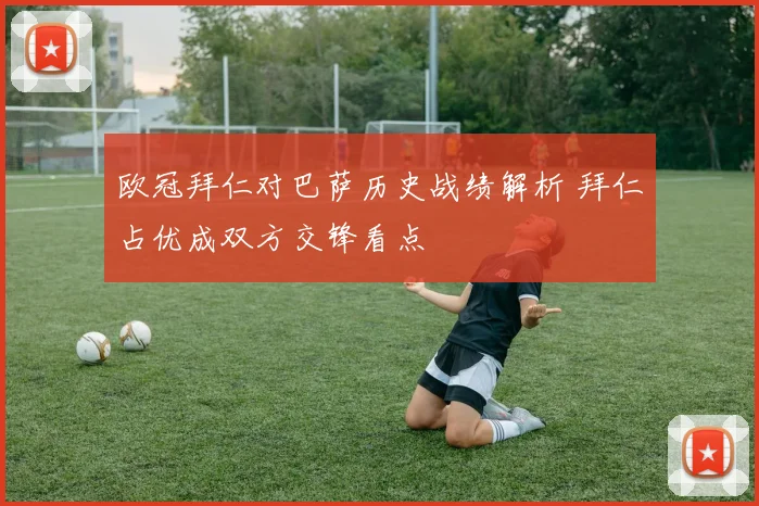 欧冠拜仁对巴萨历史战绩解析 拜仁占优成双方交锋看点