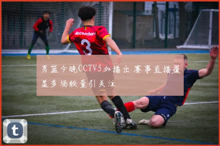男篮今晚CCTV5加播出 赛事直播覆盖多场较量引关注