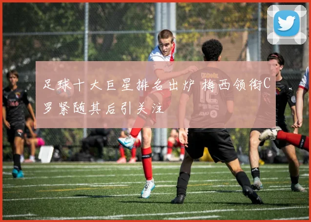 足球十大巨星排名出炉 梅西领衔C罗紧随其后引关注