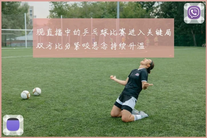 现直播中的乒乓球比赛进入关键局双方比分紧咬悬念持续升温