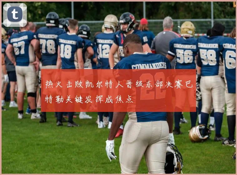 热火击败凯尔特人晋级东部决赛巴特勒关键发挥成焦点
