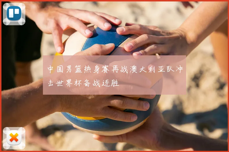 中国男篮热身赛再战澳大利亚队冲击世界杯备战连胜