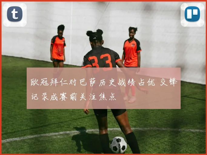 欧冠拜仁对巴萨历史战绩占优 交锋记录成赛前关注焦点