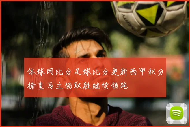 体球网比分足球比分更新西甲积分榜皇马主场取胜继续领跑