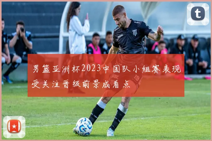 男篮亚洲杯2023中国队小组赛表现受关注晋级前景成看点