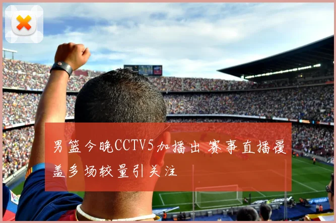 男篮今晚CCTV5加播出 赛事直播覆盖多场较量引关注
