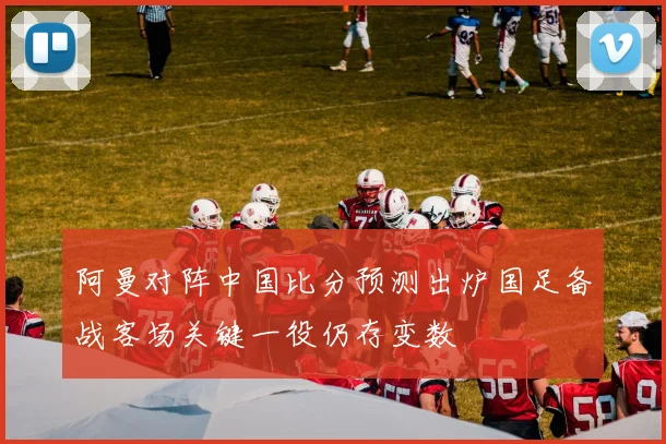 阿曼对阵中国比分预测出炉国足备战客场关键一役仍存变数