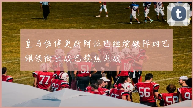 皇马伤停更新阿拉巴继续缺阵姆巴佩领衔出战巴黎焦点战