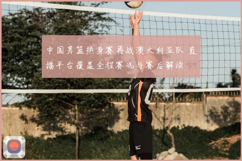 中国男篮热身赛再战澳大利亚队 直播平台覆盖全程赛况与赛后解读