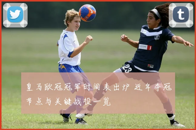 皇马欧冠冠军时间表出炉 近年夺冠节点与关键战役一览