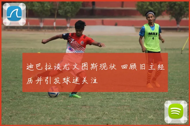 迪巴拉谈尤文图斯现状 回顾旧主经历并引发球迷关注