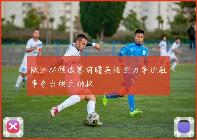 欧洲杯预选赛前瞻英格兰力争连胜争夺出线主动权