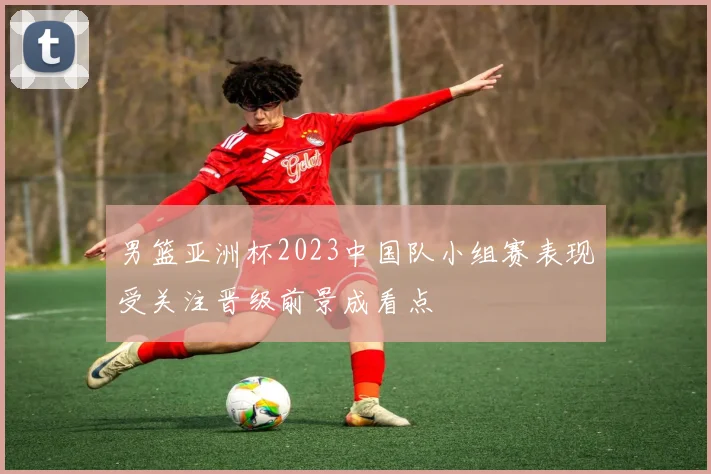 男篮亚洲杯2023中国队小组赛表现受关注晋级前景成看点