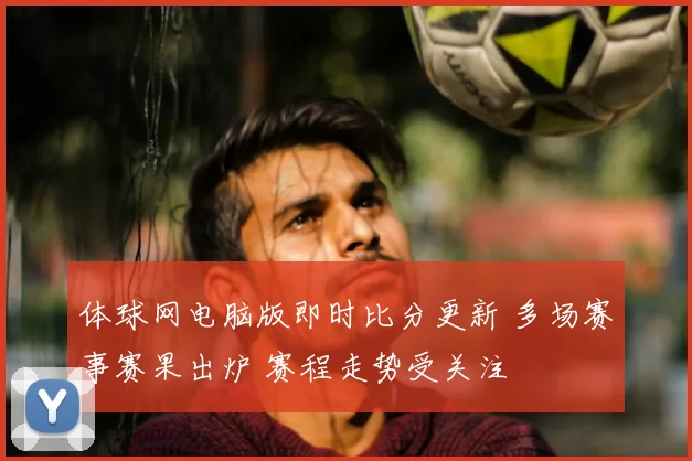 体球网电脑版即时比分更新 多场赛事赛果出炉 赛程走势受关注