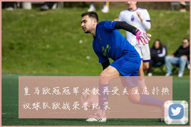 皇马欧冠冠军次数再受关注虎扑热议球队欧战荣誉纪录