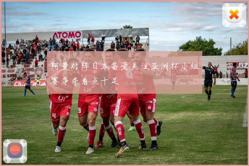 阿曼对阵日本备受关注亚洲杯小组赛争夺看点十足