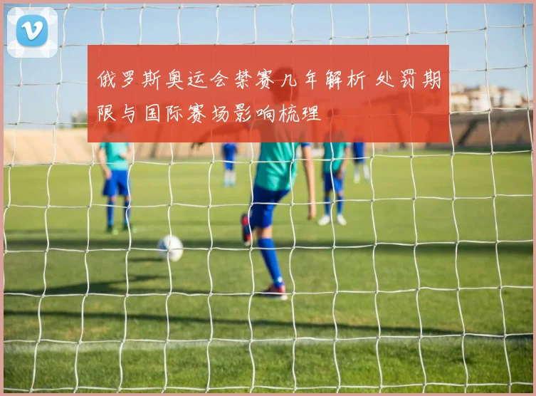 俄罗斯奥运会禁赛几年解析 处罚期限与国际赛场影响梳理