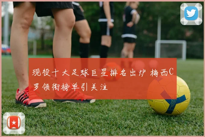 现役十大足球巨星排名出炉 梅西C罗领衔榜单引关注