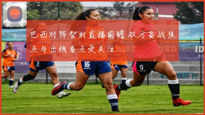 巴西对阵智利直播前瞻 双方备战焦点与出线看点受关注