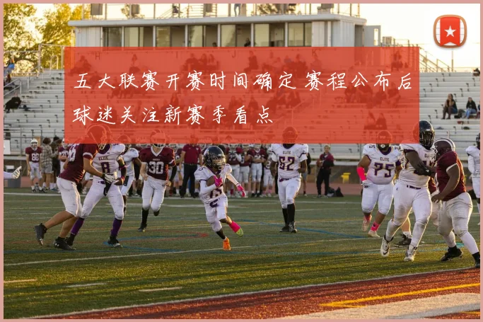 五大联赛开赛时间确定 赛程公布后球迷关注新赛季看点
