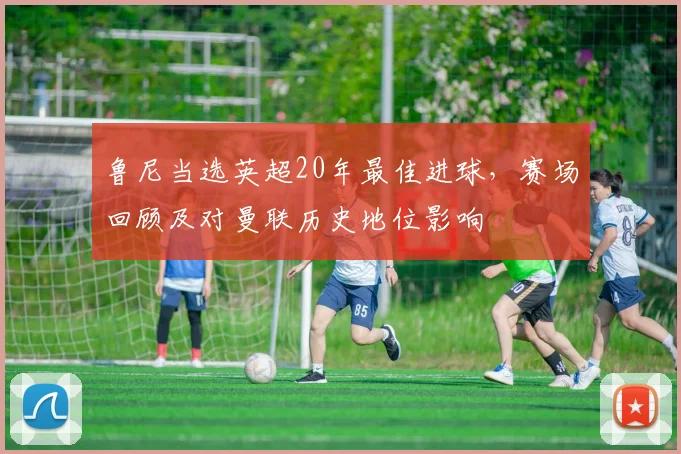 鲁尼当选英超20年最佳进球,赛场回顾及对曼联历史地位影响