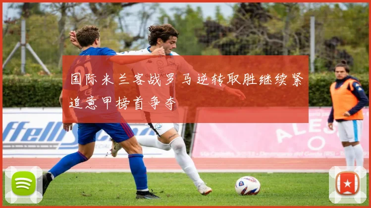 国际米兰客战罗马逆转取胜继续紧追意甲榜首争夺